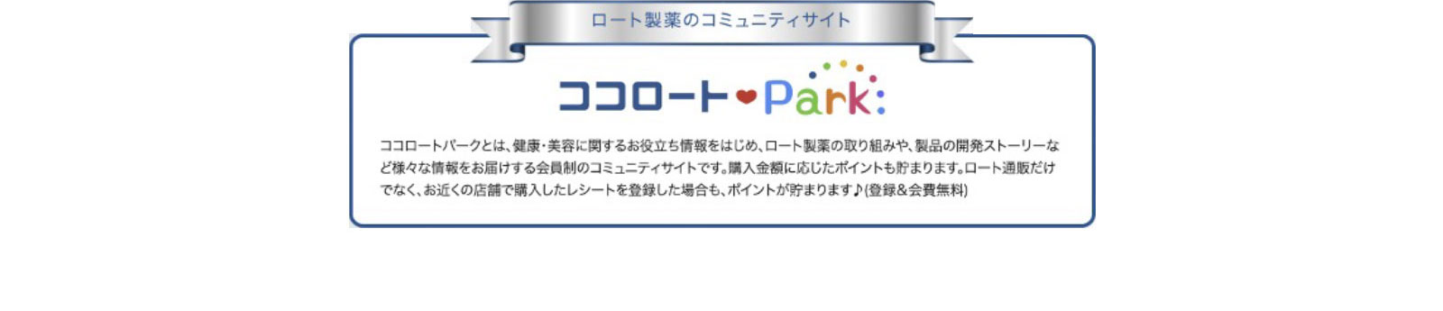 「ロート製薬のコミュニティサイト」ココロートパークとは、健康・美容に関するお役立ち情報をはじめ、ロート製薬の取り組みや、製品の開発ストーリーなど様々な情報をお届けする会員制のコミュニティサイトです。
                  購入金額に応じたポイントも貯まります。ロート通販だけでなく、お近くの店舗で購入したレシートを登録した場合も、ポイントが貯まります（登録&会費無料）