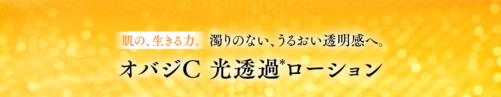 肌の、生きる力。濁りのない、うるおい透明感へ。オバジC 光透過＊ローション