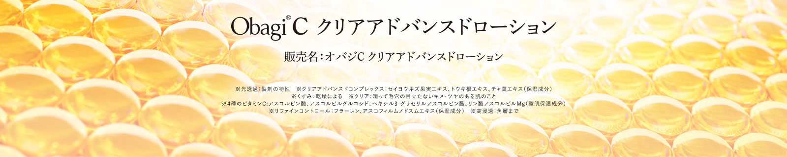 Obagi®C クリアアドバンスドローション販売名：オバジC クリアアドバンスドローション※光透過：製剤の特性　※クリアアドバンスドコンプレックス：セイヨウネズ果実エキス、トウキ根エキス、チャ葉エキス（保湿成分）※くすみ：乾燥による　※クリア：潤って毛穴の目立たないキメ・ツヤのある肌のこと※4種のビタミンC:アスコルビン酸、アスコルビルグルコシド、ヘキシル3-グリセリルアスコルビン酸、リン酸アスコルビルMg（整肌保湿成分）※リファインコントロール：フラーレン、アスコフィルムノドスムエキス（保湿成分）※高浸透：角層まで