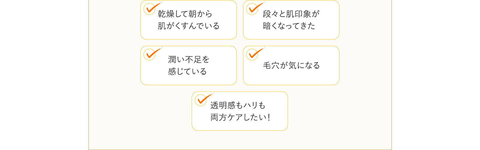 「乾燥して朝から肌がくすんでいる」「段々と肌印象が暗くなってきた」「潤い不足を感じている」「毛穴が気になる」「透明感もハリも両方ケアしたい！」