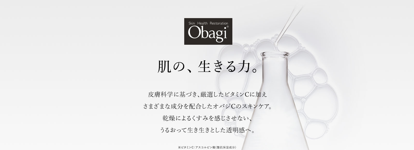 Obagi®肌の、生きる力。皮膚科学に基づき、厳選したビタミンCに加えさまざまな成分を配合したオバジCのスキンケア。乾燥によるくすみを感じさせない、うるおって生き生きとした透明感へ。※ビタミンC：アスコルビン酸(整肌保湿成分)
