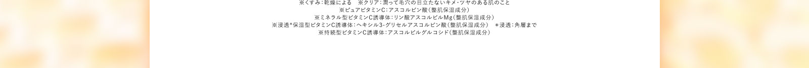 ※くすみ：乾燥による　※クリア：潤って毛穴の目立たないキメ・ツヤのある肌のこと※ピュアビタミンC：アスコルビン酸（整肌保湿成分）※ミネラル型ビタミンC誘導体：リン酸アスコルビルMg（整肌保湿成分）※浸透*保湿型ビタミンC誘導体：ヘキシル3-グリセルアスコルビン酸（整肌保湿成分）＊浸透：角層まで※持続型ビタミンC誘導体：アスコルビルグルコシド（整肌保湿成分）