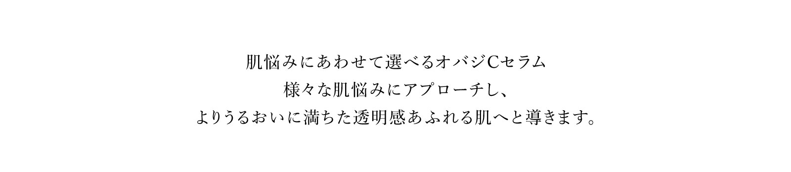 肌悩みにあわせて選べるオバジCセラム様々な肌悩みにアプローチし、よりうるおいに満ちた透明感あふれる肌へと導きます。