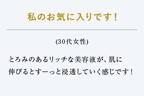 私のお気に入りです！（30代女性）とろみのあるリッチな美容液が、肌に伸びるとすーっと浸透していく感じです！