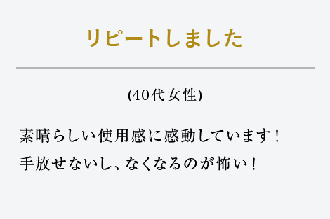 リピートしました（40代女性）素晴らしい使用感に感動しています！手放せないし、なくなるのが怖い！ 