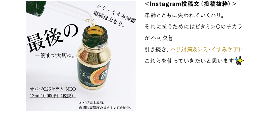 シミ・くすみ対策継続は力なり。最後の一滴まで大切に。オバジC25セラムNEO 12ml 10,000円（税抜）オバジ史上最高、画期的高濃度のビタミンCを配合。 ＜Instagram投稿文（投稿抜粋）＞年齢とともに失われていくハリ。それに抗うためにはビタミンCのチカラが不可欠 引き続き、ハリ対策＆シミ くすみケアにこれらを使っていきたいと思います