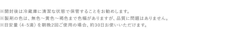 ※ 開封後は冷蔵庫に清潔な状態で保管することをお勧めします。※ 製剤の色は、無色から黄色から褐色まで色幅がありますが、品質に問題はありません。※ 目安量（4-5滴）を朝晩2回ご使用の場合、約30日お使いいただけます。