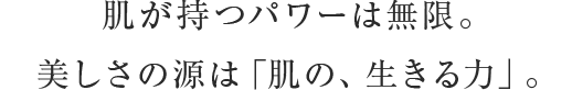 肌が持つパワーは無限。美しさの源は「肌の、生きる力」。 