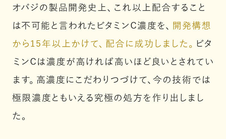 オバジの製品開発史上、これ以上配合することは不可能と言われたビタミンC濃度を、開発構想から15年以上かけて、配合に成功しました。ビタミンCは濃度が高ければ高いほど良いとされています。高濃度にこだわりつづけて、今の技術では極限濃度ともいえる究極の処方を作り出しました。