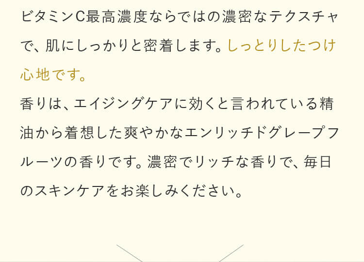 ビタミンC最高濃度ならではの濃密なテクスチャで、肌にしっかりと密着します。しっとりしたつけ心地です。香りは、エイジングケアに効くと言われている精油から着想した爽やかなエンリッチドグレープフルーツの香りです。濃密でリッチな香りで、毎日のスキンケアをお楽しみください。