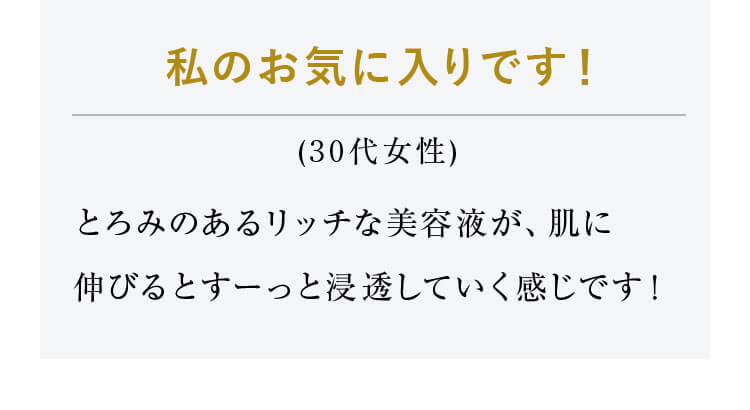 私のお気に入りです！（30代女性）とろみのあるリッチな美容液が、肌に伸びるとすーっと浸透していく感じです！