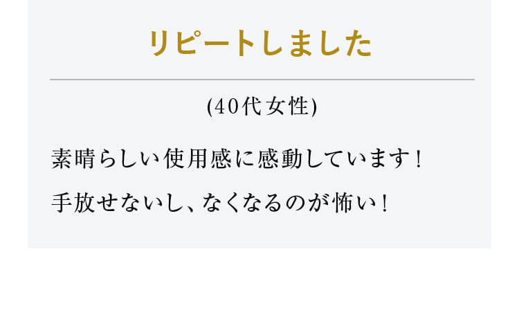 リピートしました（40代女性）素晴らしい使用感に感動しています！手放せないし、なくなるのが怖い！ 