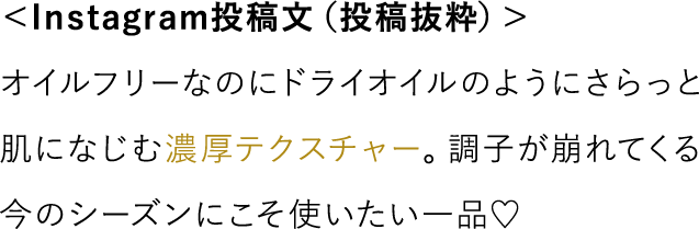 ＜Instagram投稿文（投稿抜粋）＞ オイルフリーなのにドライオイルのようにさらっと肌になじむ濃厚テクスチャー。調子が崩れてくる今のシーズンにこそ使いたい一品