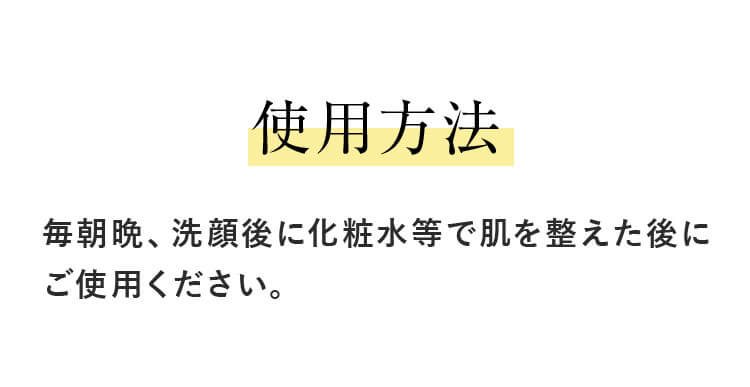 使用方法 毎朝晩、洗顔後に化粧水等で肌を整えた後にご使用ください。