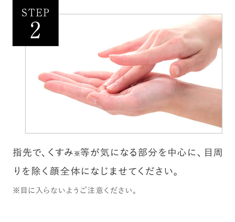 STEP2 指先で、くすみ※ 等が気になる部分を中心に、目周りを除く顔全体になじませてください。※ 目に入らないようご注意ください。
