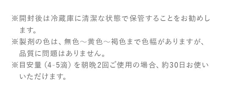 ※ 開封後は冷蔵庫に清潔な状態で保管することをお勧めします。※ 製剤の色は、無色から黄色から褐色まで色幅がありますが、品質に問題はありません。※ 目安量（4-5滴）を朝晩2回ご使用の場合、約30日お使いいただけます。