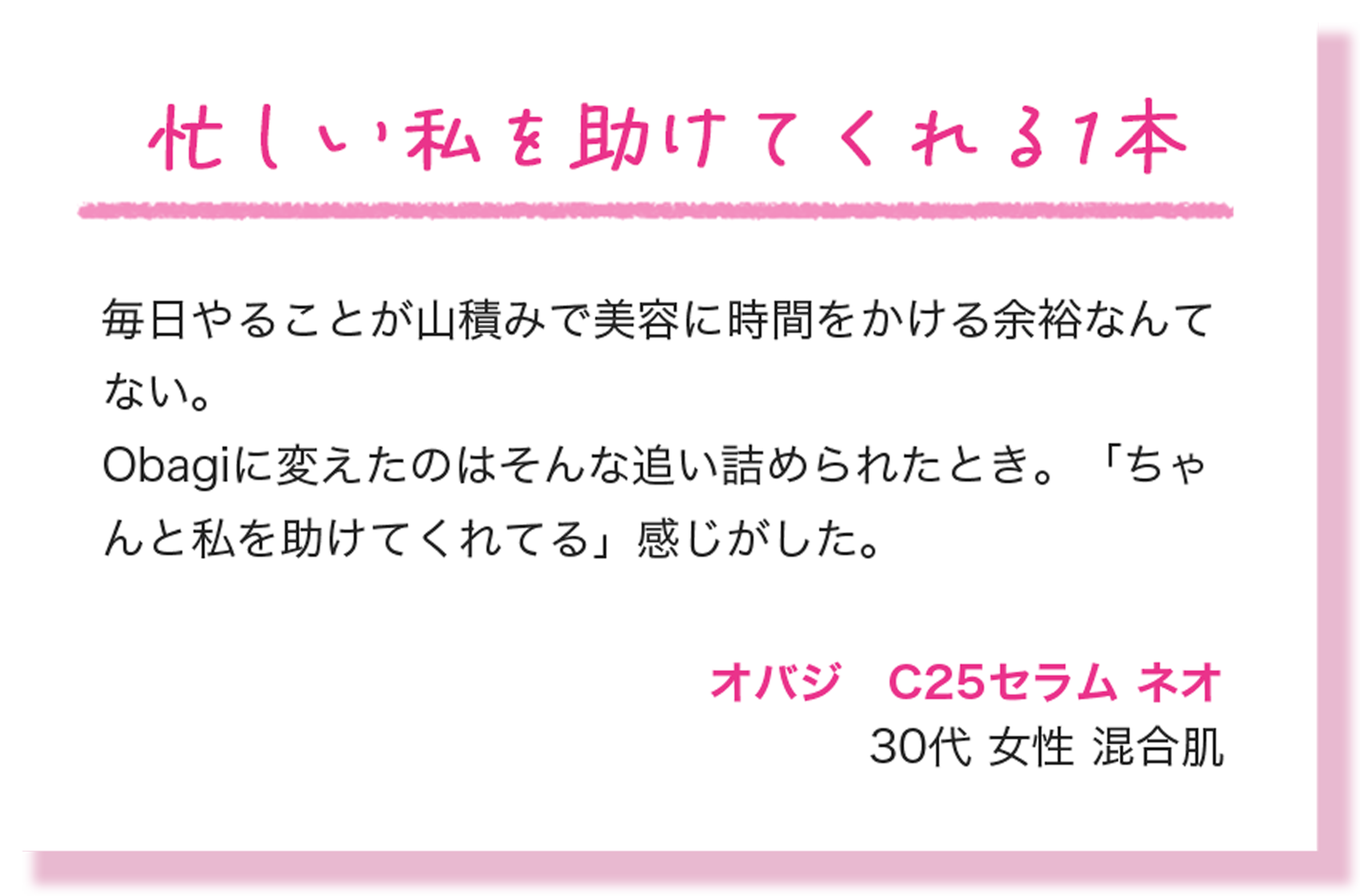 忙しい私を助けてくれる1本 毎日やることが山積みで美容に時間をかける余裕なんてない。Obagiに変えたのはそんな追い詰められたとき。「ちゃんと私を助けてくれてる」感じがした。 オバジ　C25セラム ネオ 30代 女性 混合肌