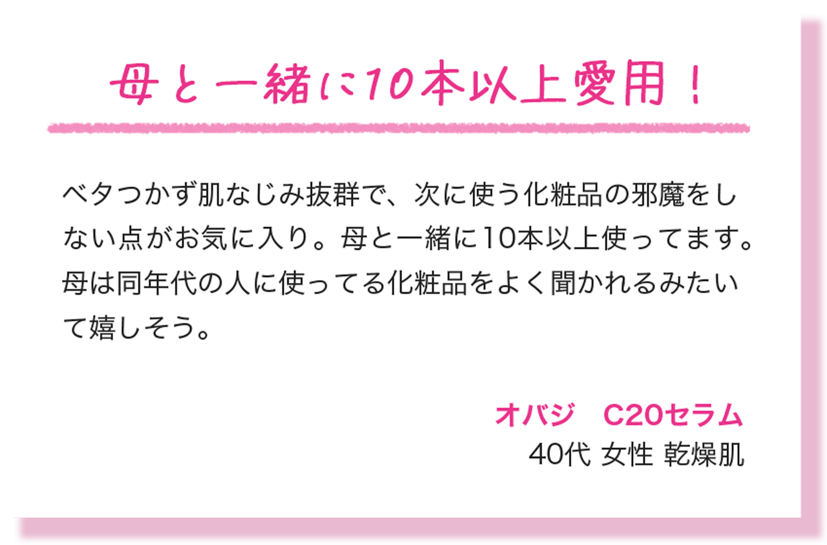 母と一緒に10本以上愛用！ ベタつかず肌なじみ抜群で、次に使う化粧品の邪魔をしない点がお気に入り。母と一緒に10本以上使ってます。母は同年代の人に使ってる化粧品をよく聞かれるみたいて嬉しそう。 オバジ　C20セラム 40代 女性 乾燥肌