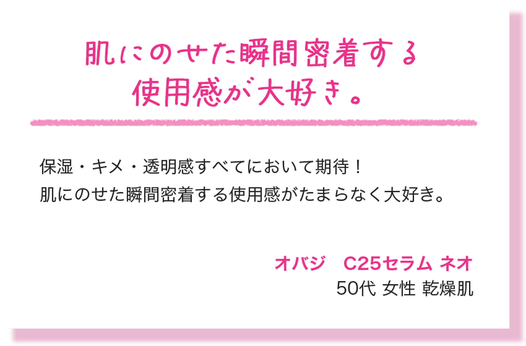 肌にのせた瞬間密着する使用感が大好き。 保湿・キメ・透明感すべてにおいて期待！肌にのせた瞬間密着する使用感がたまらなく大好き。 オバジ　C25セラム ネオ 50代 女性 乾燥肌