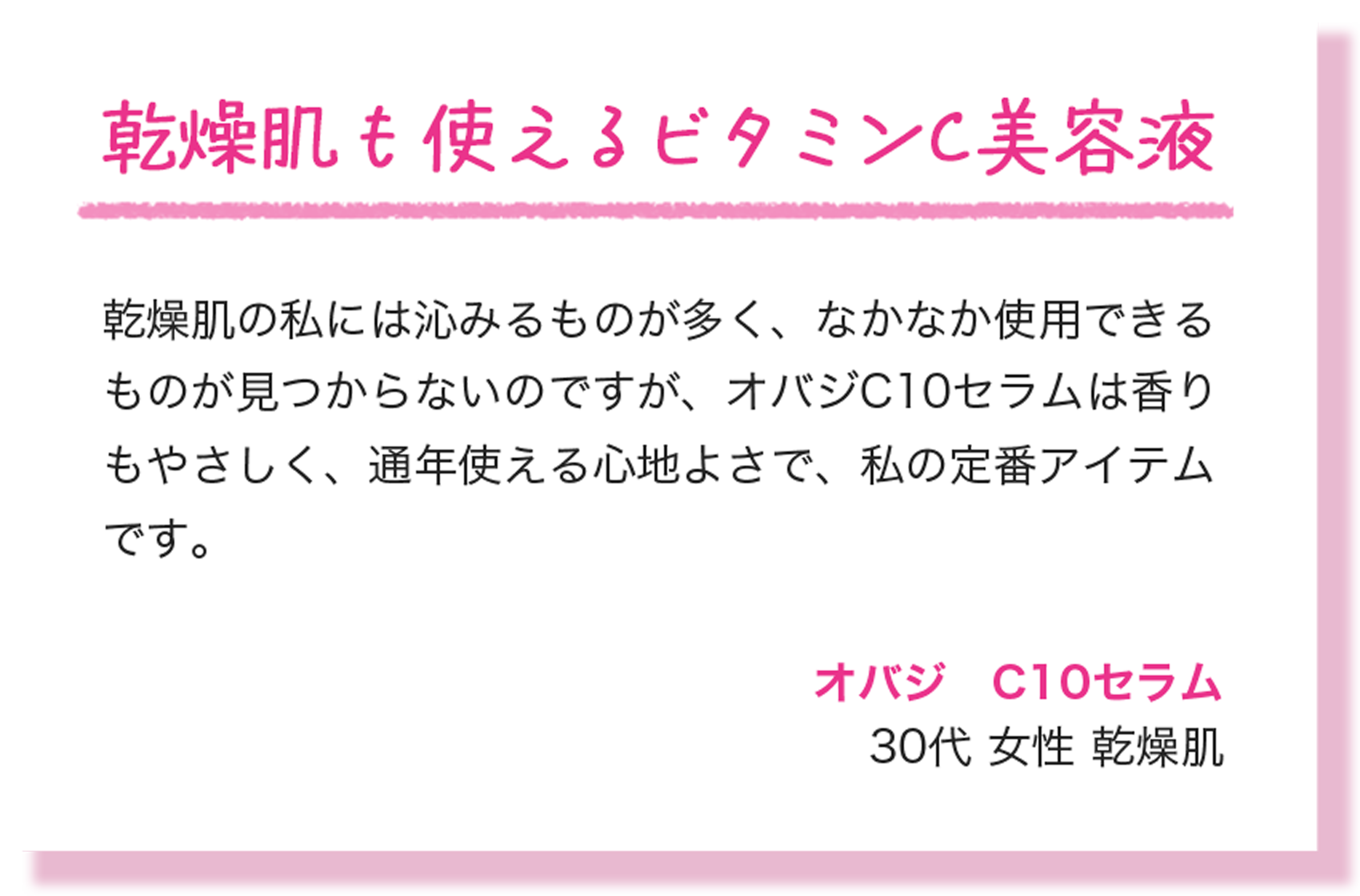 乾燥肌も使えるビタミンC美容液 乾燥肌の私には沁みるものが多く、なかなか使用できるものが見つからないのですが、オバジC10セラムは香りもやさしく、通年使える心地よさで、私の定番アイテムです。 オバジ　C10セラム 30代 女性 乾燥肌