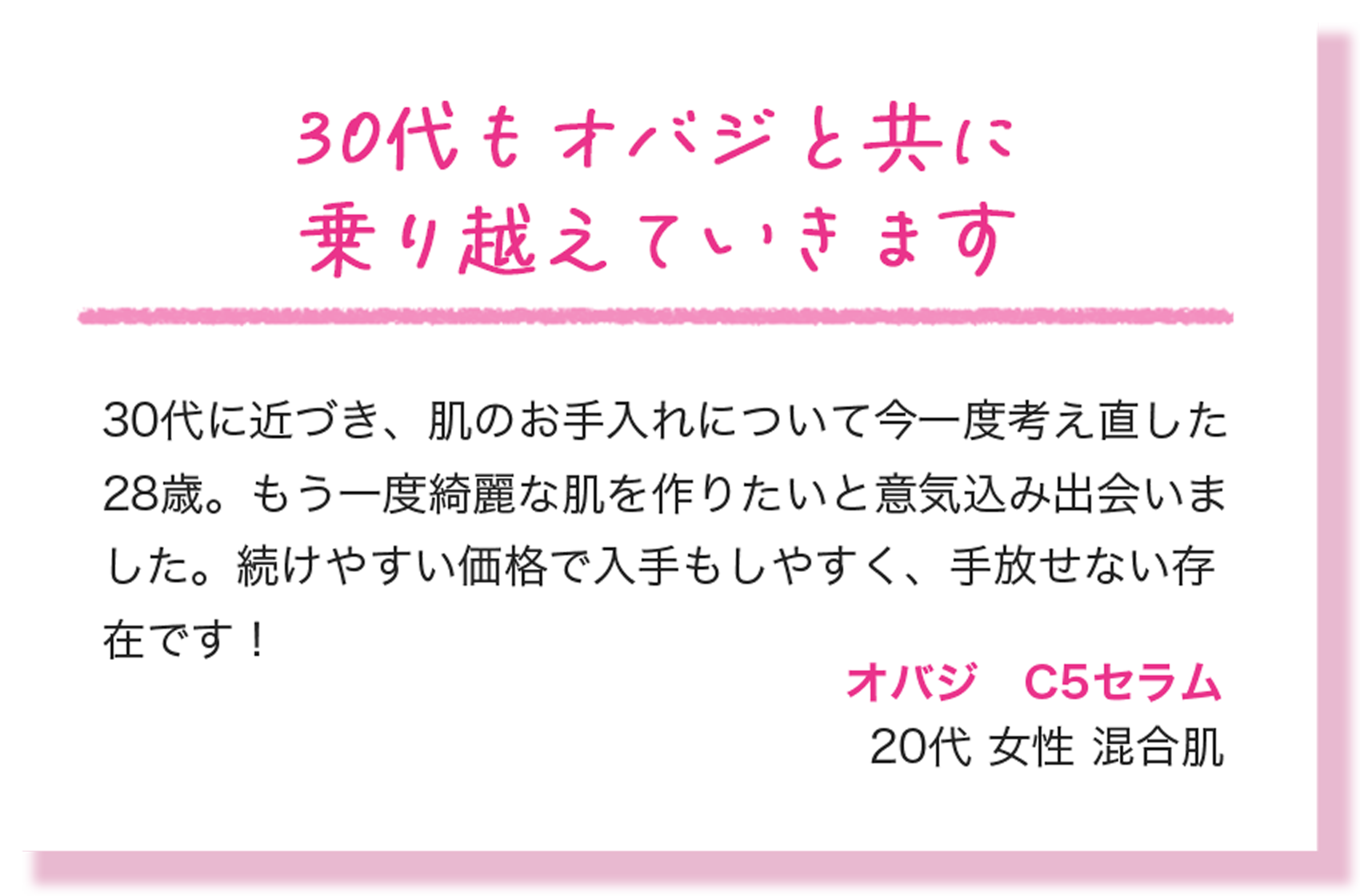30代もオバジと共に乗り越えていきます 30代に近づき、肌のお手入れについて今一度考え直した28歳。もう一度綺麗な肌を作りたいと意気込み出会いました。続けやすい価格で入手もしやすく、手放せない存在です！ オバジ　C5セラム 20代 女性 混合肌