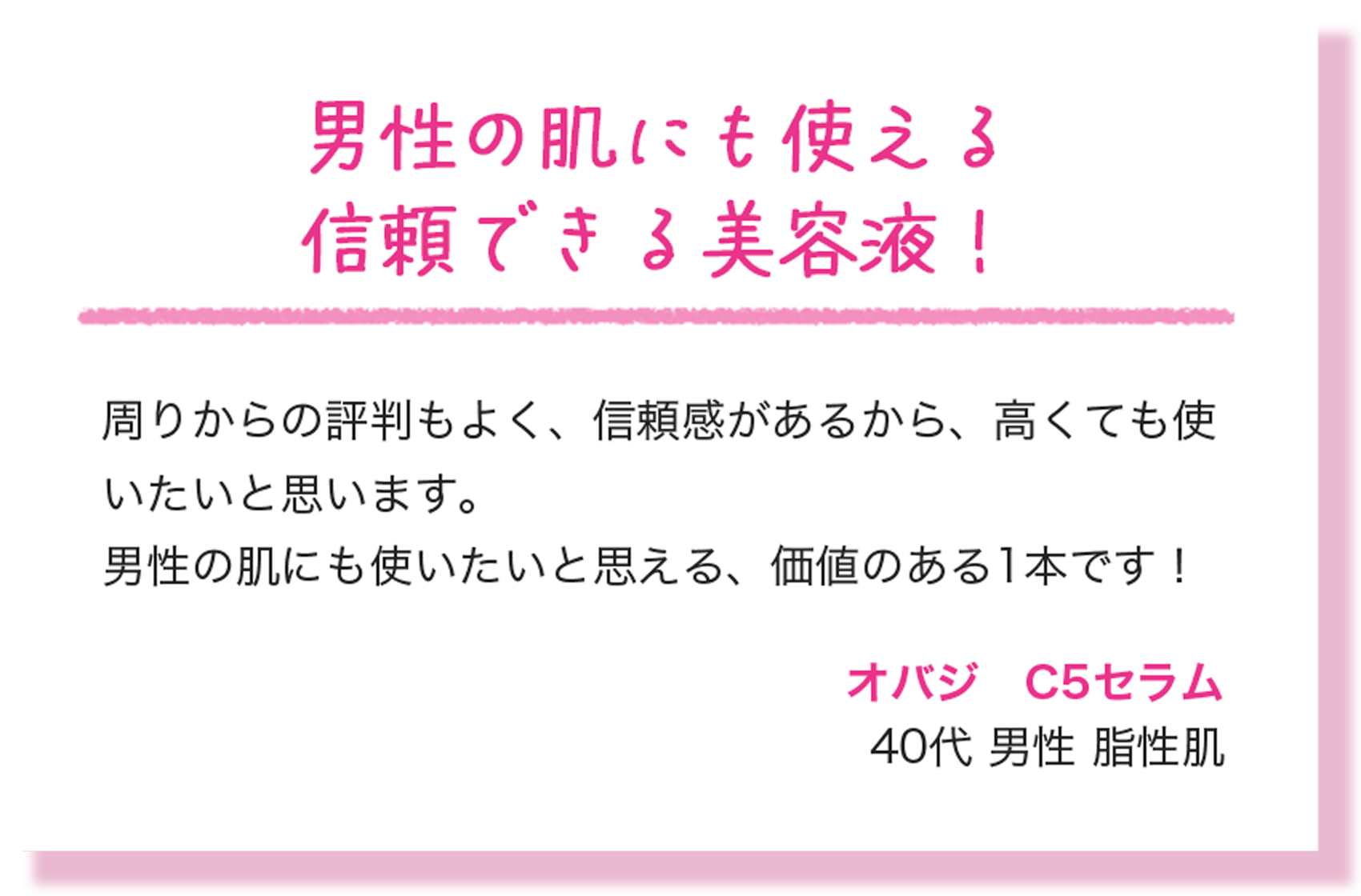 男性の肌にも使える信頼できる美容液！ 周りからの評判もよく、信頼感があるから、高くても使いたいと思います。男性の肌にも使いたいと思える、価値のある1本です！ オバジ　C5セラム 40代 男性 脂性肌