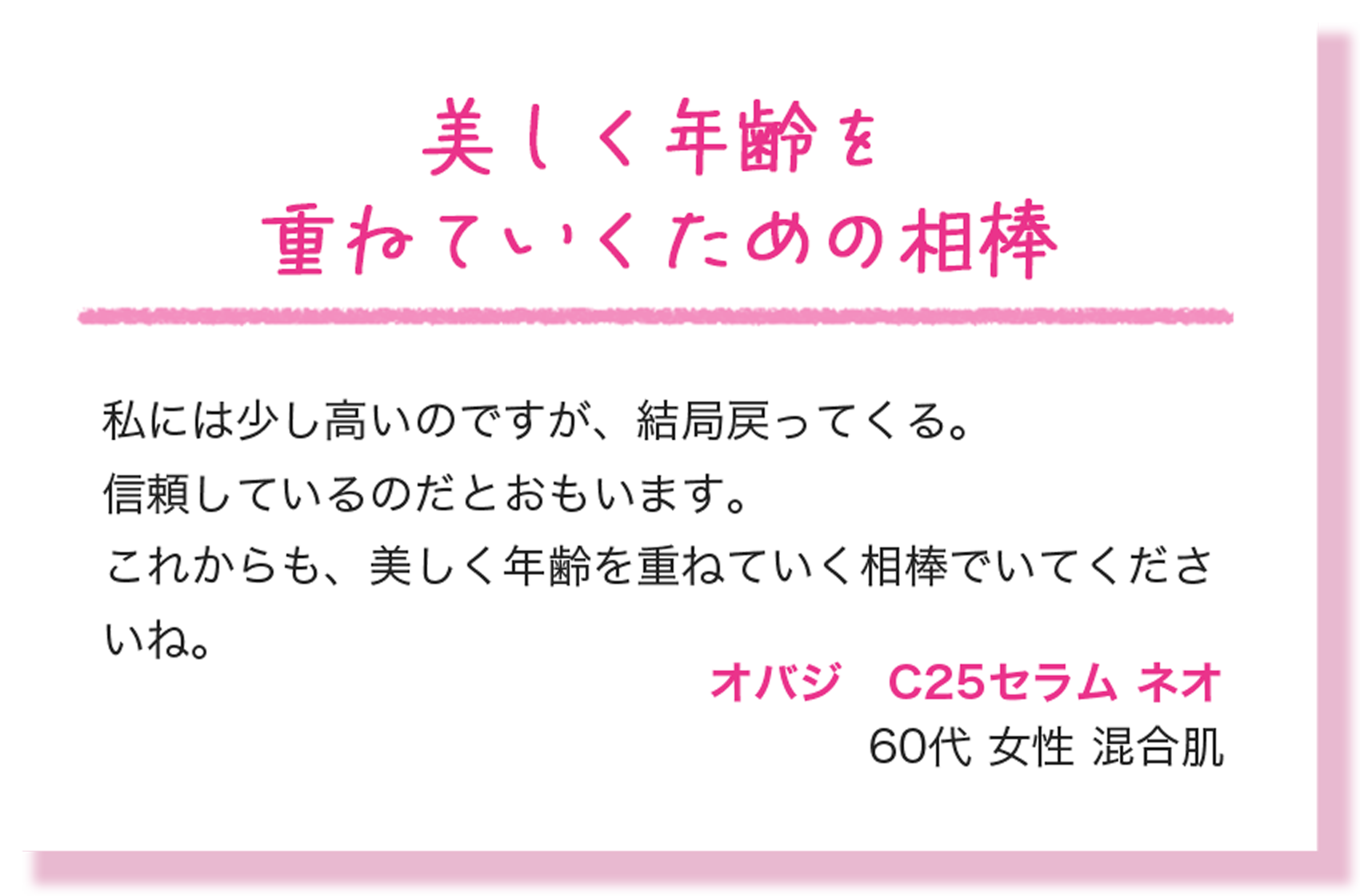 美しく年齢を重ねていくための相棒 私には少し高いのですが、結局戻ってくる。信頼しているのだとおもいます。これからも、美しく年齢を重ねていく相棒でいてくださいね。 オバジ　C25セラム ネオ 60代 女性 混合肌