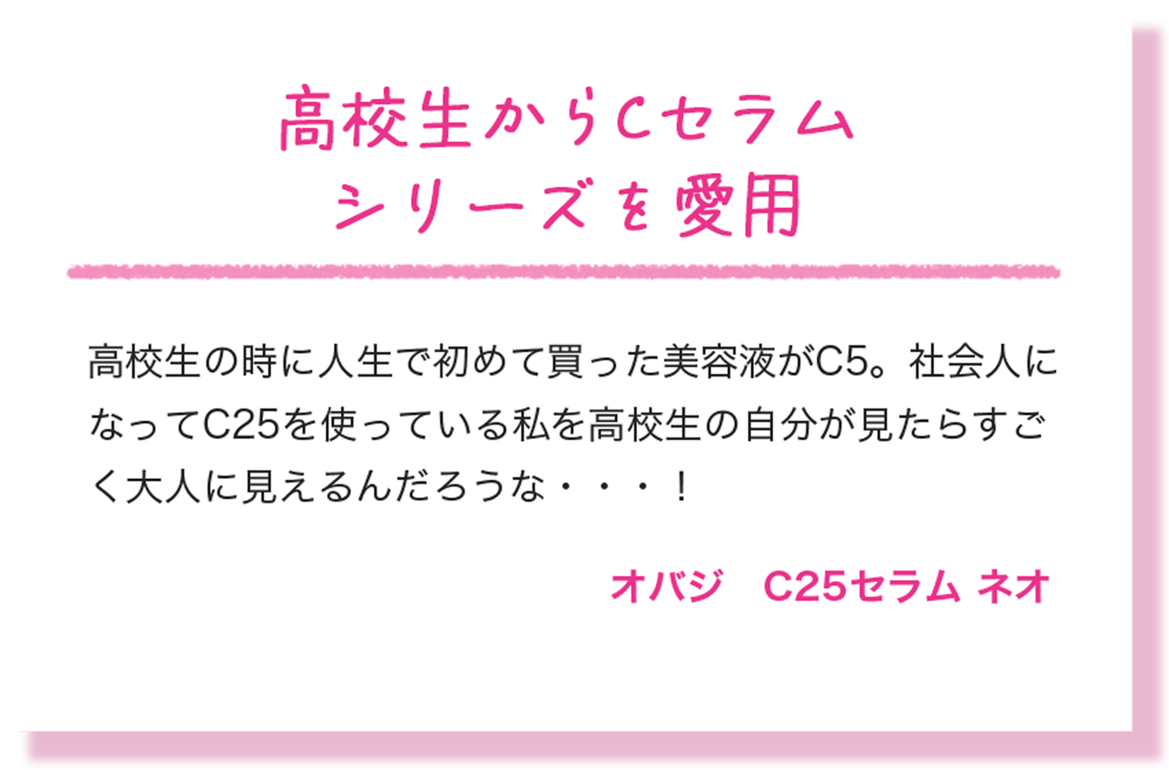 高校生からCセラムシリーズを愛用 高校生の時に人生で初めて買った美容液がC5。社会人になってC25を使っている私を高校生の自分が見たらすごく大人に見えるんだろうな・・・！ オバジ　C25セラム ネオ