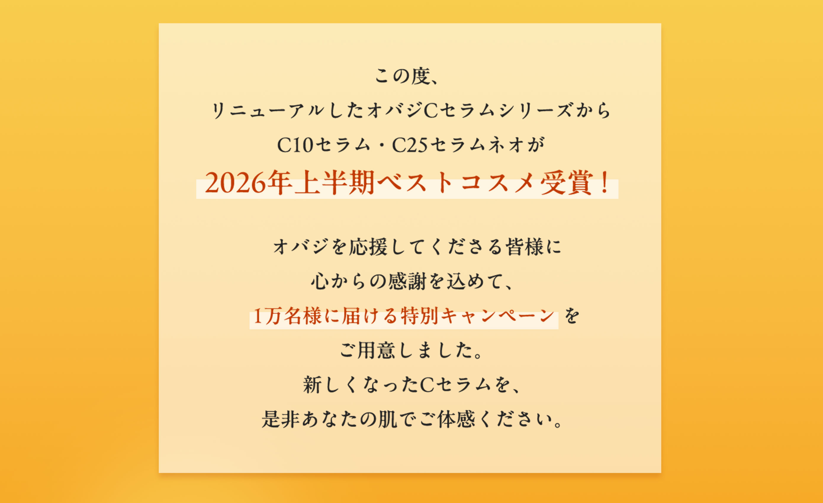 この度、リニューアルしたオバジCセラムシリーズからC10セラム・C25セラム ネオが2026年上半期ベストコスメ受賞！　オバジを応援してくださる皆様に心からの感謝を込めて、1万名様に届ける特別キャンペーンをご用意しました。新しくなったCセラムを、是非あなたの肌でご体感ください。