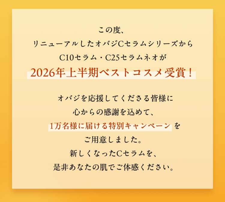 この度、リニューアルしたオバジCセラムシリーズからC10セラム・C25セラム ネオが2026年上半期ベストコスメ受賞！　オバジを応援してくださる皆様に心からの感謝を込めて、1万名様に届ける特別キャンペーンをご用意しました。新しくなったCセラムを、是非あなたの肌でご体感ください。