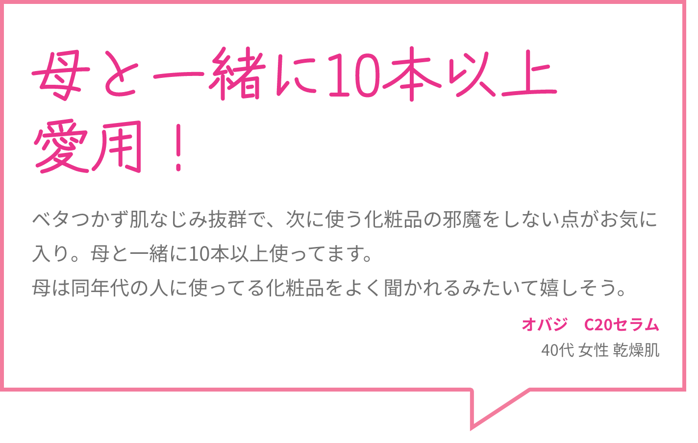 母と一緒に10本以上愛用！ ベタつかず肌なじみ抜群で、次に使う化粧品の邪魔をしない点がお気に入り。母と一緒に10本以上使ってます。母は同年代の人に使ってる化粧品をよく聞かれるみたいて嬉しそう。 オバジ　C20セラム 40代 女性 乾燥肌