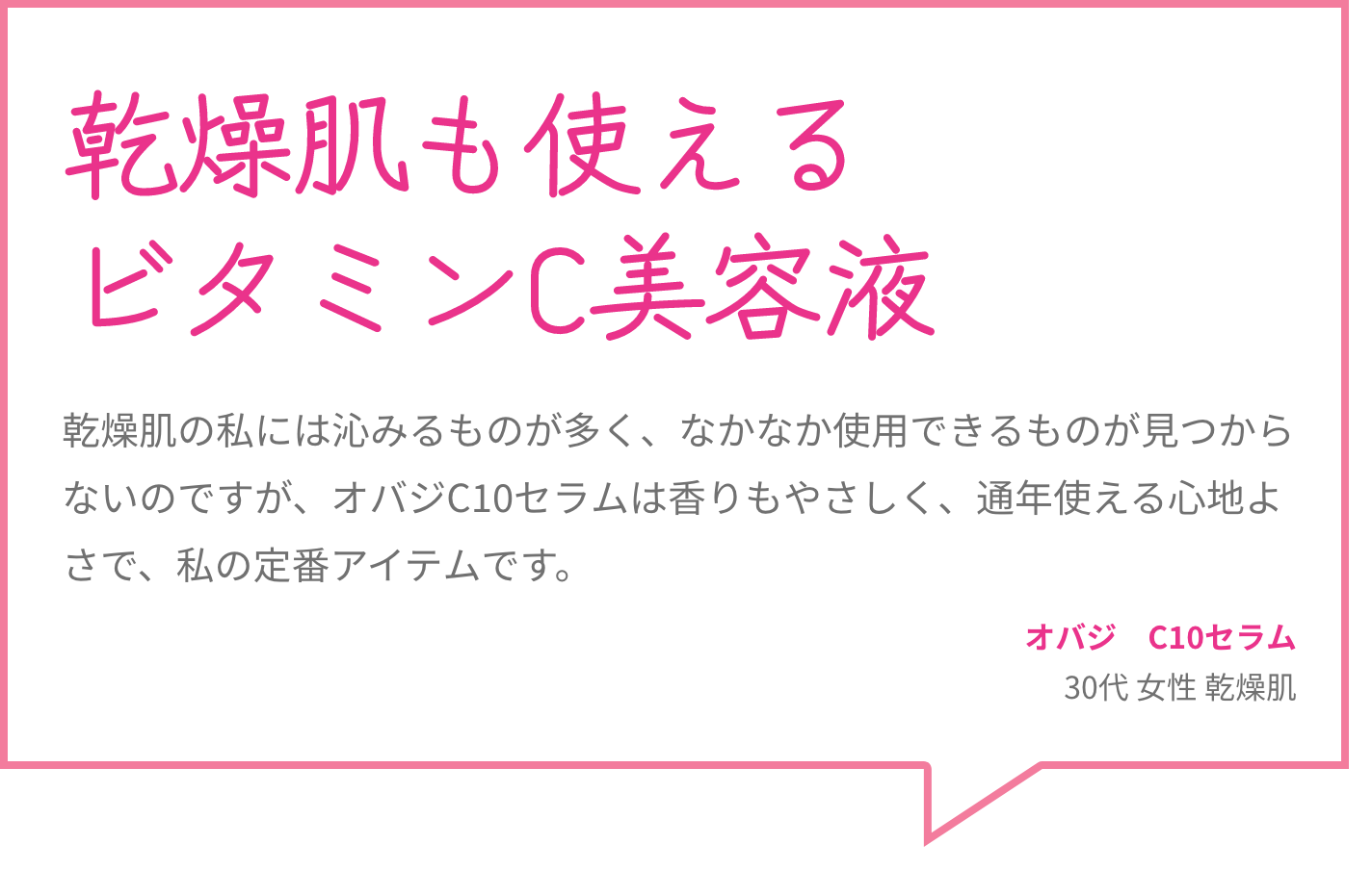 乾燥肌も使えるビタミンC美容液 乾燥肌の私には沁みるものが多く、なかなか使用できるものが見つからないのですが、オバジC10セラムは香りもやさしく、通年使える心地よさで、私の定番アイテムです。 オバジ　C10セラム 30代 女性 乾燥肌
