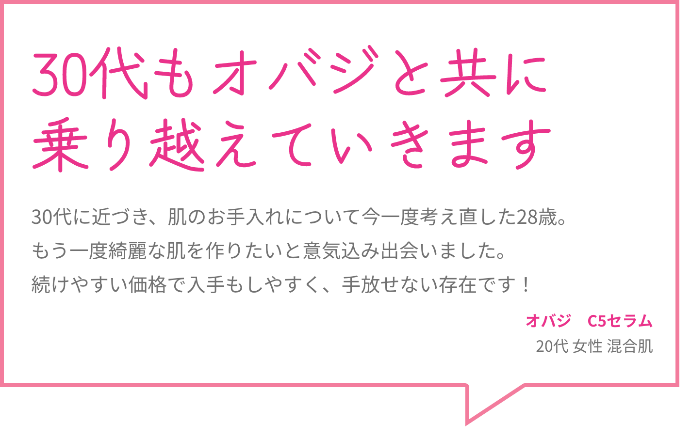 30代もオバジと共に乗り越えていきます 30代に近づき、肌のお手入れについて今一度考え直した28歳。もう一度綺麗な肌を作りたいと意気込み出会いました。続けやすい価格で入手もしやすく、手放せない存在です！ オバジ　C5セラム 20代 女性 混合肌