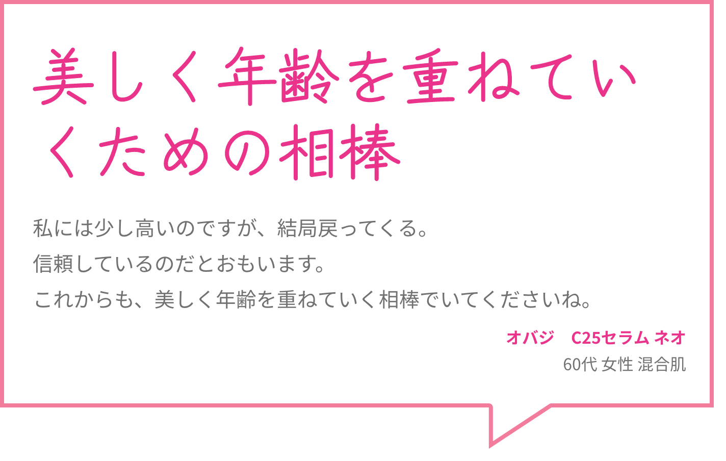 美しく年齢を重ねていくための相棒 私には少し高いのですが、結局戻ってくる。信頼しているのだとおもいます。これからも、美しく年齢を重ねていく相棒でいてくださいね。 オバジ　C25セラム ネオ 60代 女性 混合肌