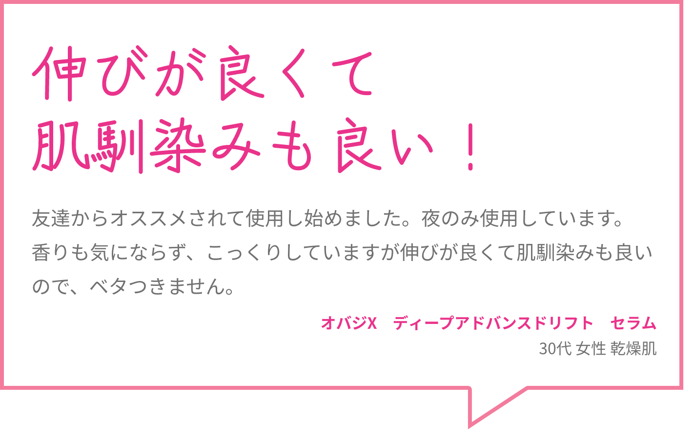 伸びが良くて肌馴染みも良い！ 友達からオススメされて使用し始めました。夜のみ使用しています。香りも気にならず、こっくりしていますが伸びが良くて肌馴染みも良いので、ベタつきません。 オバジX　ディープアドバンスドリフト　セラム 30代 女性 乾燥肌