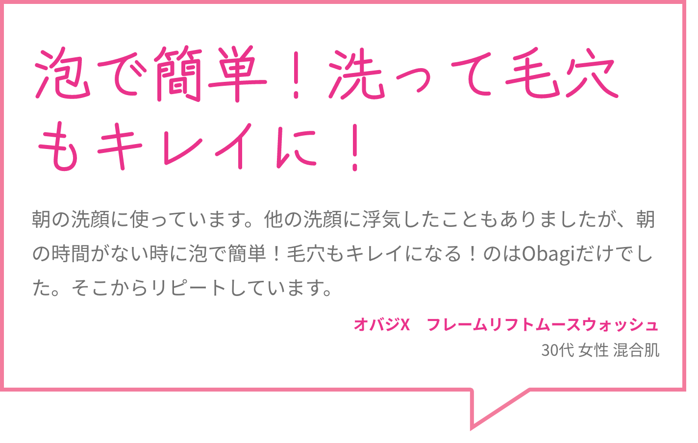 泡で簡単！洗って毛穴もキレイに！ 朝の洗顔に使っています。他の洗顔に浮気したこともありましたが、朝の時間がない時に泡で簡単！毛穴もキレイになる！のはObagiだけでした。そこからリピートしています。 オバジX　フレームリフトムースウォッシュ 30代 女性 混合肌