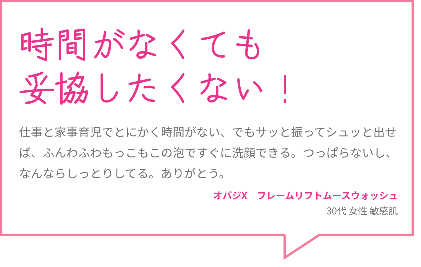 時間がなくても妥協したくない！ 仕事と家事育児でとにかく時間がない、でもサッと振ってシュッと出せば、ふんわふわもっこもこの泡ですぐに洗顔できる。つっぱらないし、なんならしっとりしてる。ありがとう。 オバジX　フレームリフトムースウォッシュ 30代 女性 敏感肌