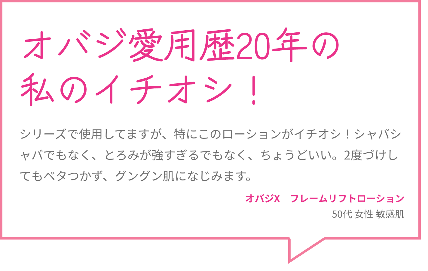 オバジ愛用歴20年の私のイチオシ！ シリーズで使用してますが、特にこのローションがイチオシ！シャバシャバでもなく、とろみが強すぎるでもなく、ちょうどいい。2度づけしてもベタつかず、グングン肌になじみます。 オバジX　フレームリフトローション 50代 女性 敏感肌