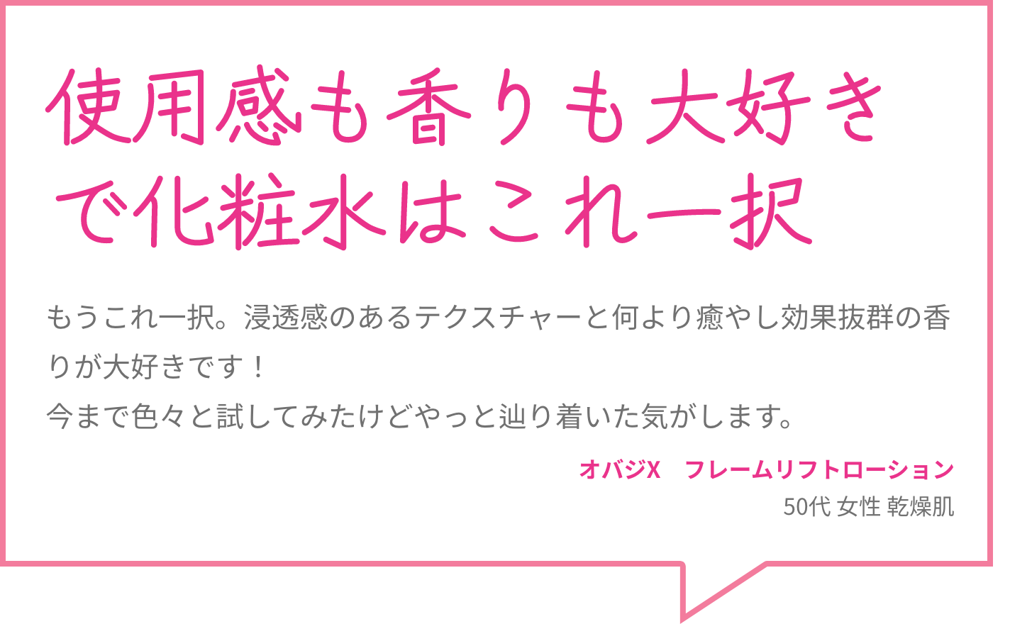 使用感も香りも大好きで化粧水はこれ一択 もうこれ一択。浸透感のあるテクスチャーと何より癒やし効果抜群の香りが大好きです！今まで色々と試してみたけどやっと辿り着いた気がします。 オバジX　フレームリフトローション 50代 女性 乾燥肌