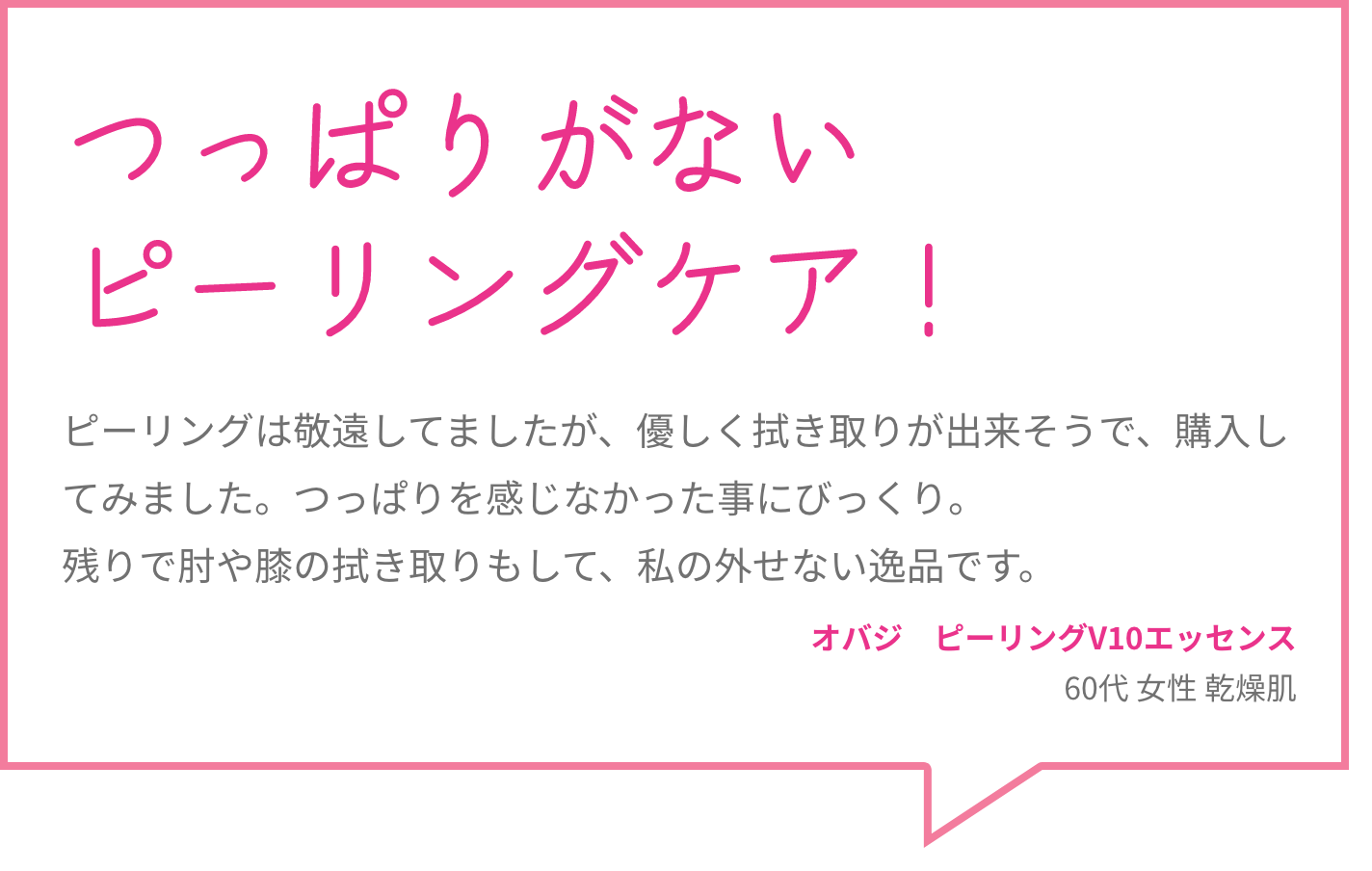 つっぱりがないピーリングケア！ ピーリングは敬遠してましたが、優しく拭き取りが出来そうで、購入してみました。つっぱりを感じなかった事にびっくり。残りで肘や膝の拭き取りもして、私の外せない逸品です。 オバジ　ピーリングV10エッセンス 60代 女性 乾燥肌