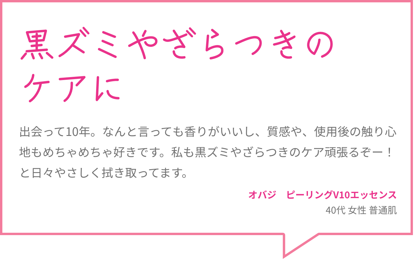 黒ズミやざらつきのケアに 出会って10年。なんと言っても香りがいいし、質感や、使用後の触り心地もめちゃめちゃ好きです。私も黒ズミやざらつきのケア頑張るぞー！と日々やさしく拭き取ってます。 オバジ　ピーリングV10エッセンス 40代 女性 普通肌
