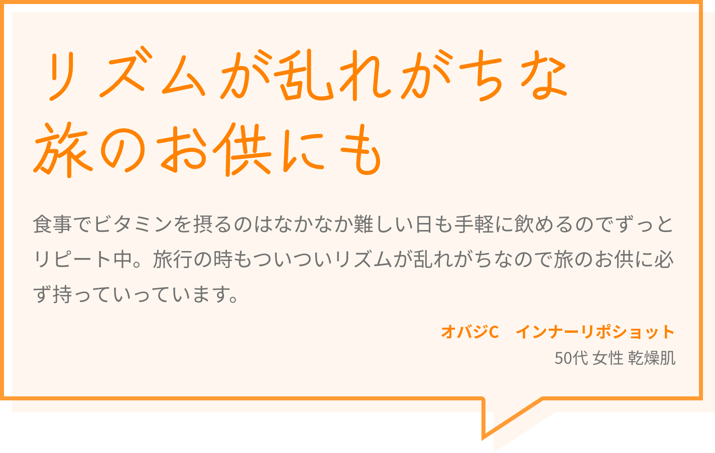リズムが乱れがちな旅のお供にも 食事でビタミンを摂るのはなかなか難しい日も手軽に飲めるのでずっとリピート中。旅行の時もついついリズムが乱れがちなので旅のお供に必ず持っていっています。 オバジC　インナーリポショット 50代 女性 乾燥肌