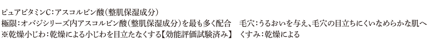 ピュアビタミンC：アスコルビン酸（整肌保湿成分）、極限：オバジシリーズ内アスコルビン酸（整肌保湿成分）を最も多く配合、毛穴：うるおいを与え、毛穴の目立ちにくいなめらかな肌へ、※乾燥小じわ：乾燥による小じわを目立たなくする【効能評価試験済み】、くすみ：乾燥による