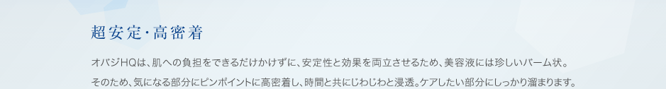 超安定・高密着: オバジHQは、肌への負担をできるだけかけずに、安定性と効果を両立させるため、美容液には珍しいバーム状。そのため、気になる部分にピンポイントに高密着し、時間と共にじわじわと浸透。ケアしたい部分にしっかり溜まります。