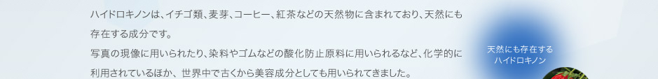 ハイドロキノンは、イチゴ類、麦芽、コーヒー、紅茶などの天然物に含まれており、天然にも存在する成分です。 写真の現像に用いられたり、染料やゴムなどの酸化防止原料に用いられるなど、化学的に利用されているほか、 世界中で古くから美容成分としても用いられてきました。