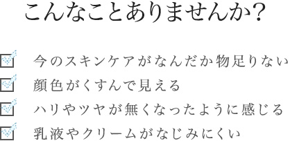 こんなことありませんか？［今のスキンケアがなんだか物足りない/顔色がくすんで見える/ハリやツヤが無くなったように感じる/乳液やクリームがなじみにくい］