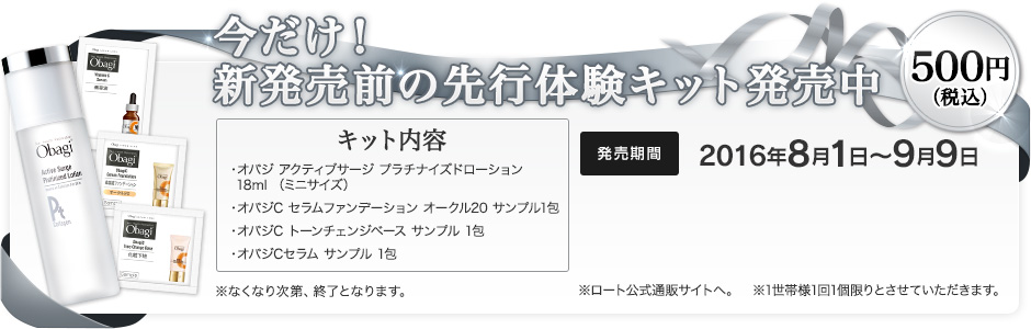 今だけ！新発売前の先行体験キット発売中　500円（税込）［キット内容　・オバジ アクティブサージ プラチナイズドローション 18ml（ミニサイズ）・オバジC セラムファンデーション オークル20 サンプル1包・オバジC トーンチェンジベース サンプル 1包・オバジCセラム サンプル 1包］※なくなり次第、終了となります。　発売期間：2016年8月1日～9月9日　※ロート公式通販サイトへ。　※1世帯様1回1個限りとさせていただきます。