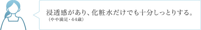 浸透感があり、化粧水だけでも十分しっとりする。（やや満足・44歳）